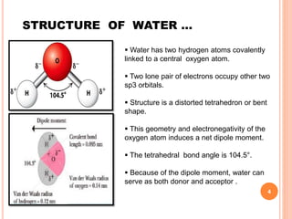 STRUCTURE OF WATER …
 Water has two hydrogen atoms covalently
linked to a central oxygen atom.
 Two lone pair of electrons occupy other two
sp3 orbitals.
 Structure is a distorted tetrahedron or bent
shape.
 This geometry and electronegativity of the
oxygen atom induces a net dipole moment.
 The tetrahedral bond angle is 104.5°.
 Because of the dipole moment, water can
serve as both donor and acceptor .
4
 
