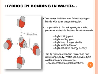 HYDROGEN BONDING IN WATER…
• One water molecule can form 4 hydrogen
bonds with other water molecules.
• It is potential to form 4 hydrogen bonds
per water molecule that results anomalously
o high boiling point
o high melting point
o high heat of vapourisation
o high surface tension
o high cohesive energy density
• Due to hydrogen bonding, water has dual
activator property. Water can activate both
nucleophile and electrophile.
Hence it accelerates polar reactions.
5
 