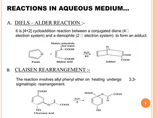 REACTIONS IN AQUEOUS MEDIUM…
A. DIELS – ALDER REACTION :-
It is [4+2] cycloaddition reaction between a conjugated diene (4
electron system) and a dienophile (2 electron system) to form an adduct.
B. CLAISEN REARRANGEMENT :-
The reaction involves allyl phenyl ether on heating undergo 3,3-
sigmatropic rearrangement.
6
 