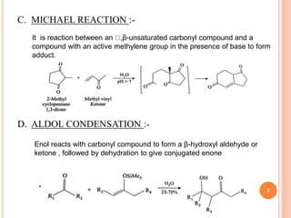 C. MICHAEL REACTION :-
It is reaction between an ,β-unsaturated carbonyl compound and a
compound with an active methylene group in the presence of base to form
adduct.
D. ALDOL CONDENSATION :-
Enol reacts with carbonyl compound to form a β-hydroxyl aldehyde or
ketone , followed by dehydration to give conjugated enone
7
 