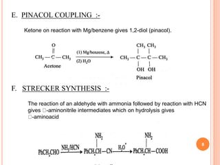 E. PINACOL COUPLING :-
Ketone on reaction with Mg/benzene gives 1,2-diol (pinacol).
F. STRECKER SYNTHESIS :-
The reaction of an aldehyde with ammonia followed by reaction with HCN
gives -aminonitrile intermediates which on hydrolysis gives
-aminoacid
8
 