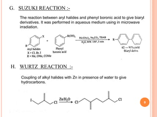 G. SUZUKI REACTION :-
The reaction between aryl halides and phenyl boronic acid to give biaryl
derivatives. It was performed in aqueous medium using in microwave
irradiation.
H. WURTZ REACTION :-
Coupling of alkyl halides with Zn in presence of water to give
hydrocarbons.
9
 