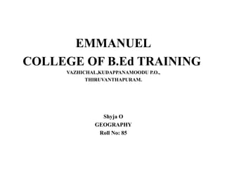 EMMANUEL 
COLLEGE OF B.Ed TRAINING 
VAZHICHAL,KUDAPPANAMOODU P.O., 
THIRUVANTHAPURAM. 
Shyja O 
GEOGRAPHY 
Roll No: 85 
 