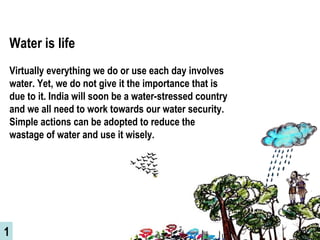 Water is life   Virtually everything we do or use each day involves water. Yet, we do not give it the importance that is due to it. India will soon be a water-stressed country and we all need to work towards our water security. Simple actions can be adopted to reduce the wastage of water and use it wisely.  1 