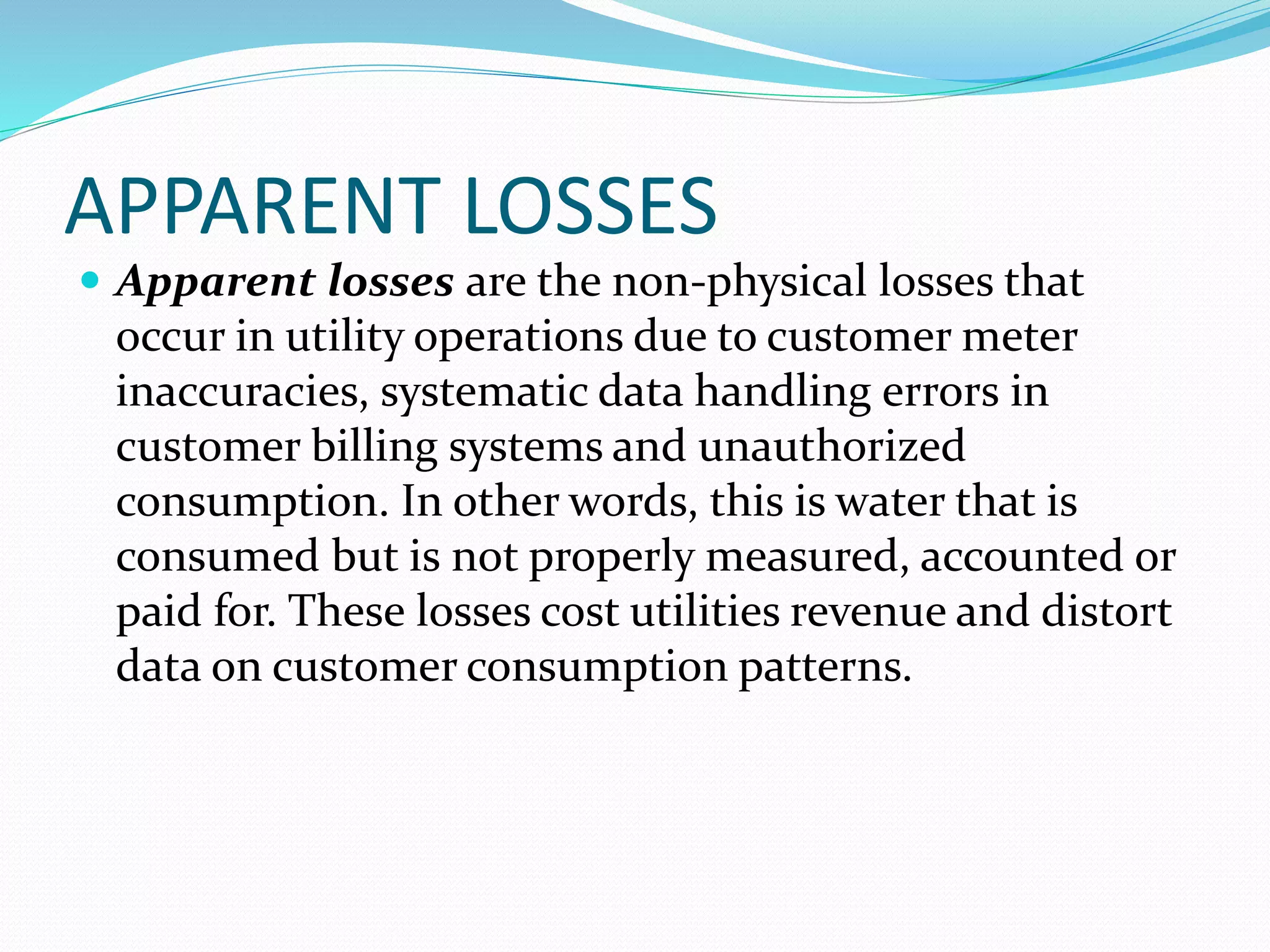 APPARENT LOSSES
 Apparent losses are the non-physical losses that

occur in utility operations due to customer meter
inaccuracies, systematic data handling errors in
customer billing systems and unauthorized
consumption. In other words, this is water that is
consumed but is not properly measured, accounted or
paid for. These losses cost utilities revenue and distort
data on customer consumption patterns.

 