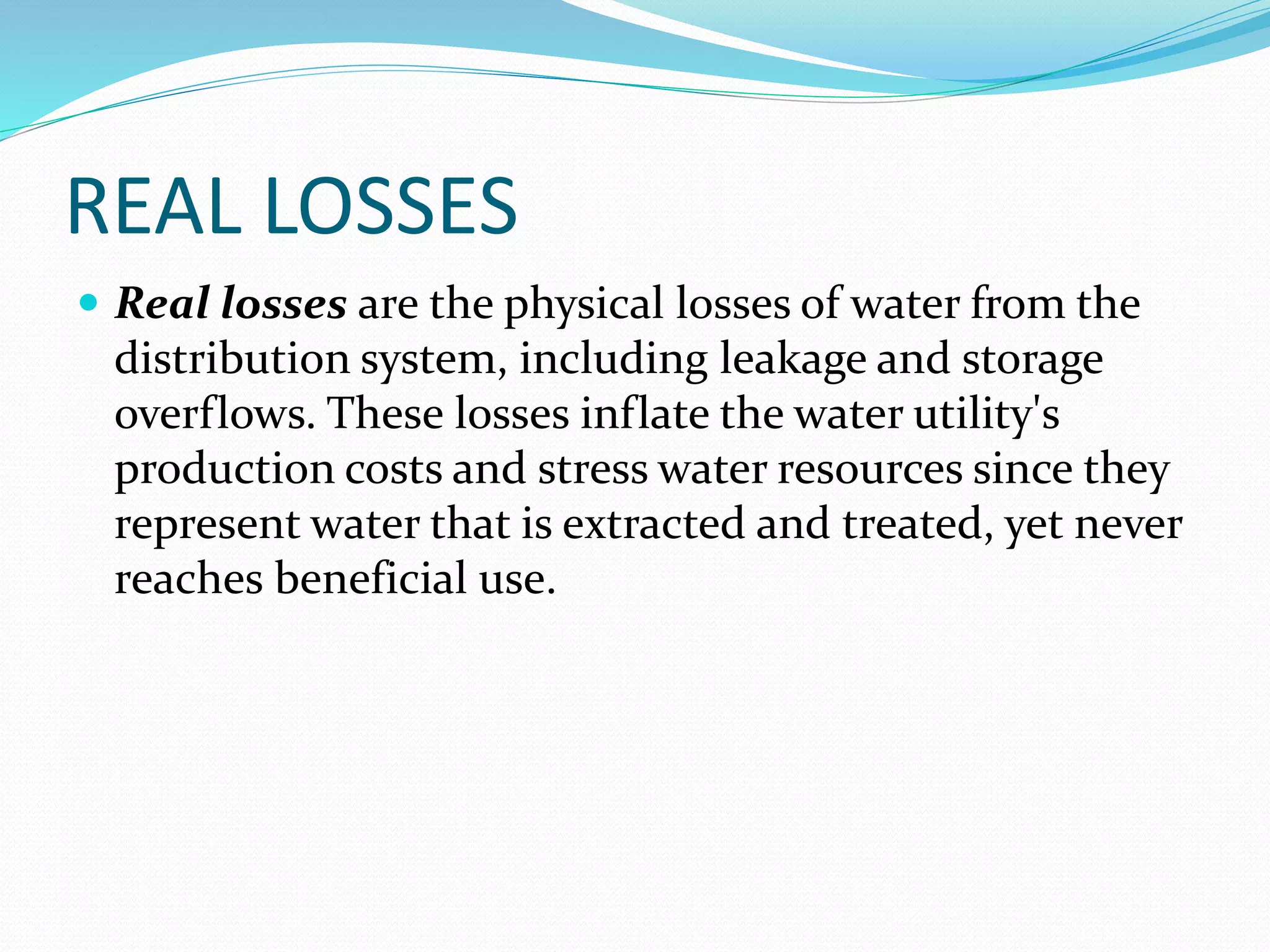 REAL LOSSES
 Real losses are the physical losses of water from the

distribution system, including leakage and storage
overflows. These losses inflate the water utility's
production costs and stress water resources since they
represent water that is extracted and treated, yet never
reaches beneficial use.

 