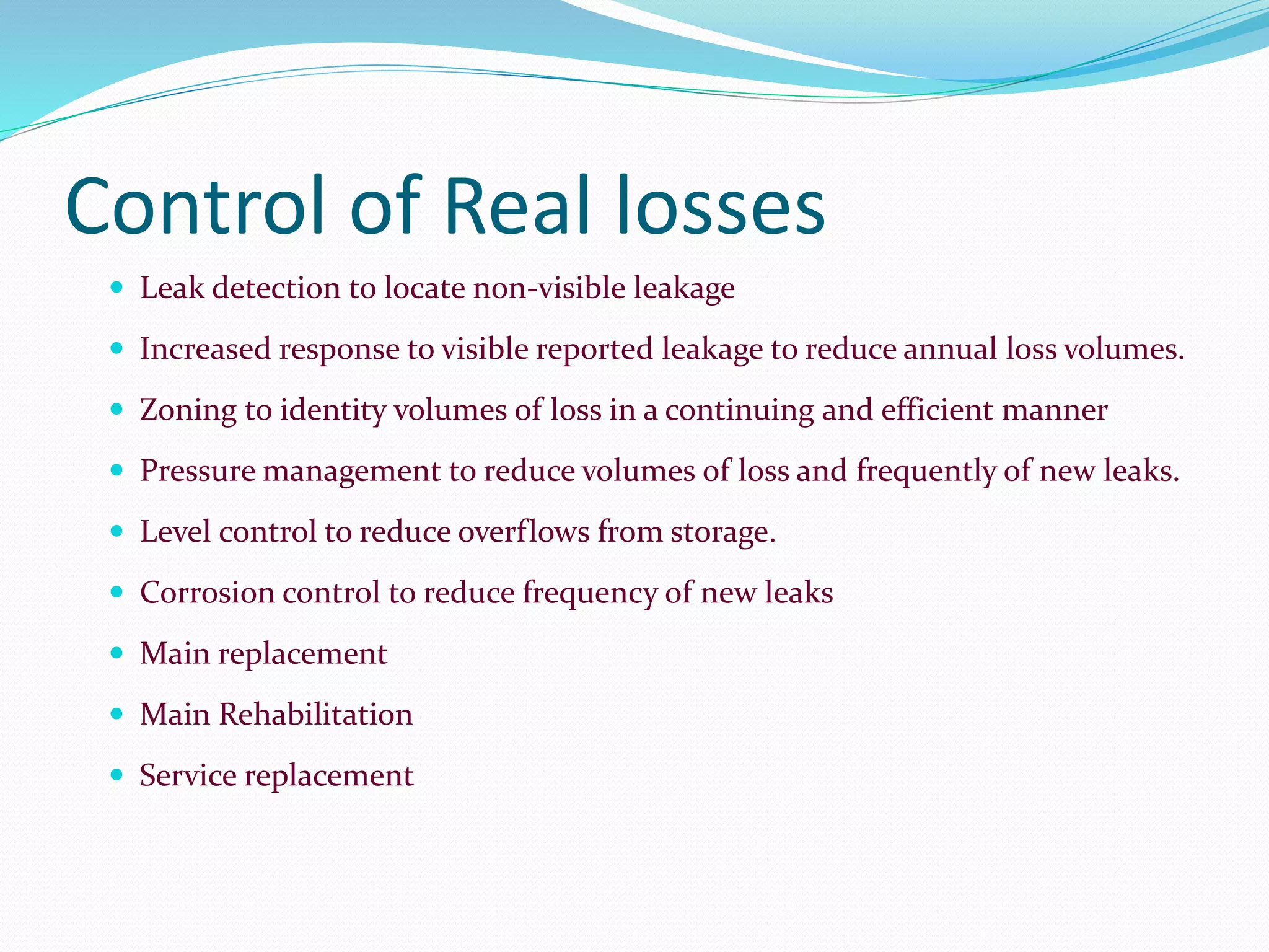 Control of Real losses
 Leak detection to locate non-visible leakage
 Increased response to visible reported leakage to reduce annual loss volumes.
 Zoning to identity volumes of loss in a continuing and efficient manner
 Pressure management to reduce volumes of loss and frequently of new leaks.
 Level control to reduce overflows from storage.
 Corrosion control to reduce frequency of new leaks
 Main replacement
 Main Rehabilitation
 Service replacement

 