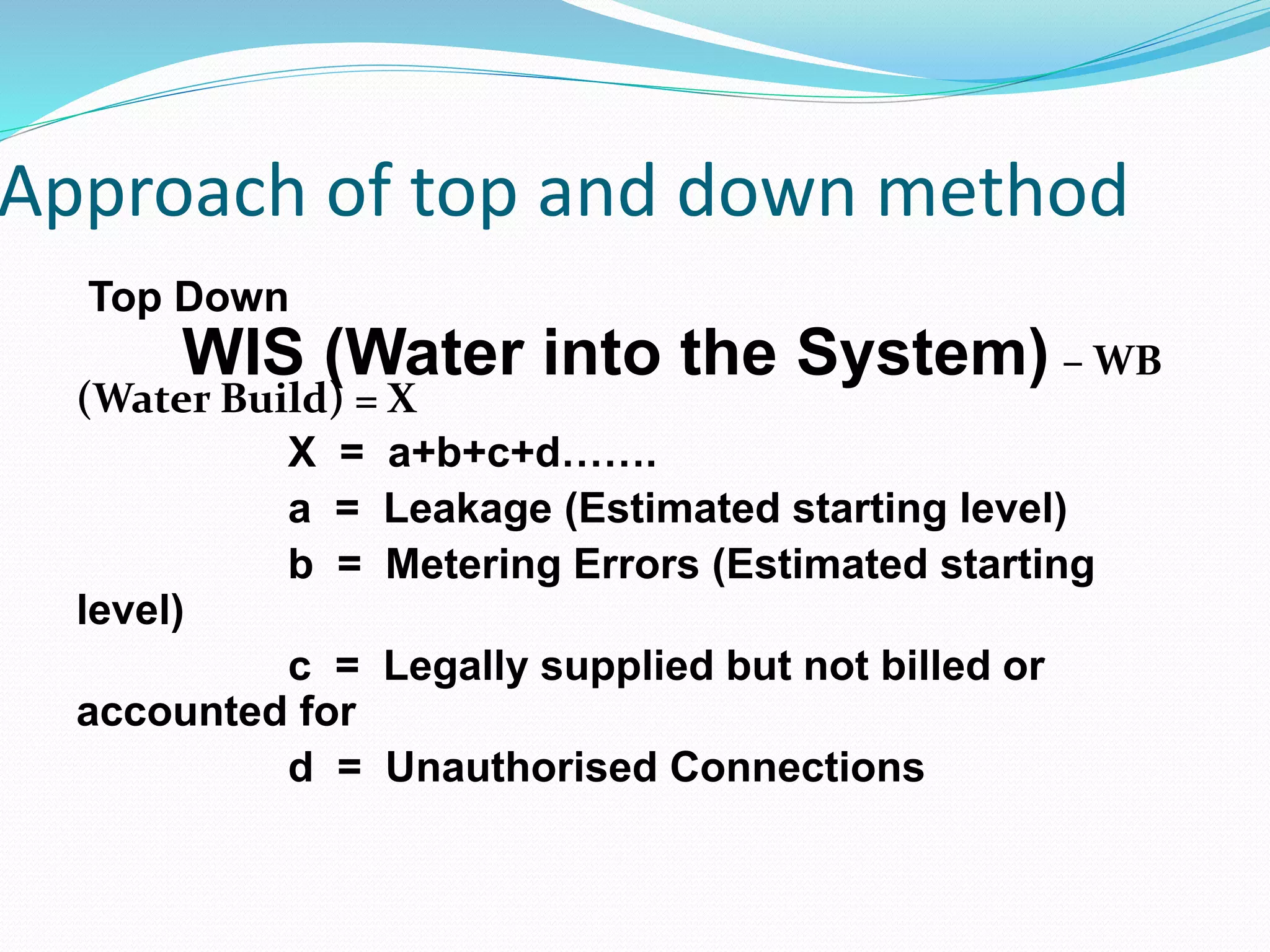 Approach of top and down method
Top Down

WIS (Water into the System) – WB

(Water Build) = X
X = a+b+c+d…….
a = Leakage (Estimated starting level)
b = Metering Errors (Estimated starting
level)
c = Legally supplied but not billed or
accounted for
d = Unauthorised Connections

 
