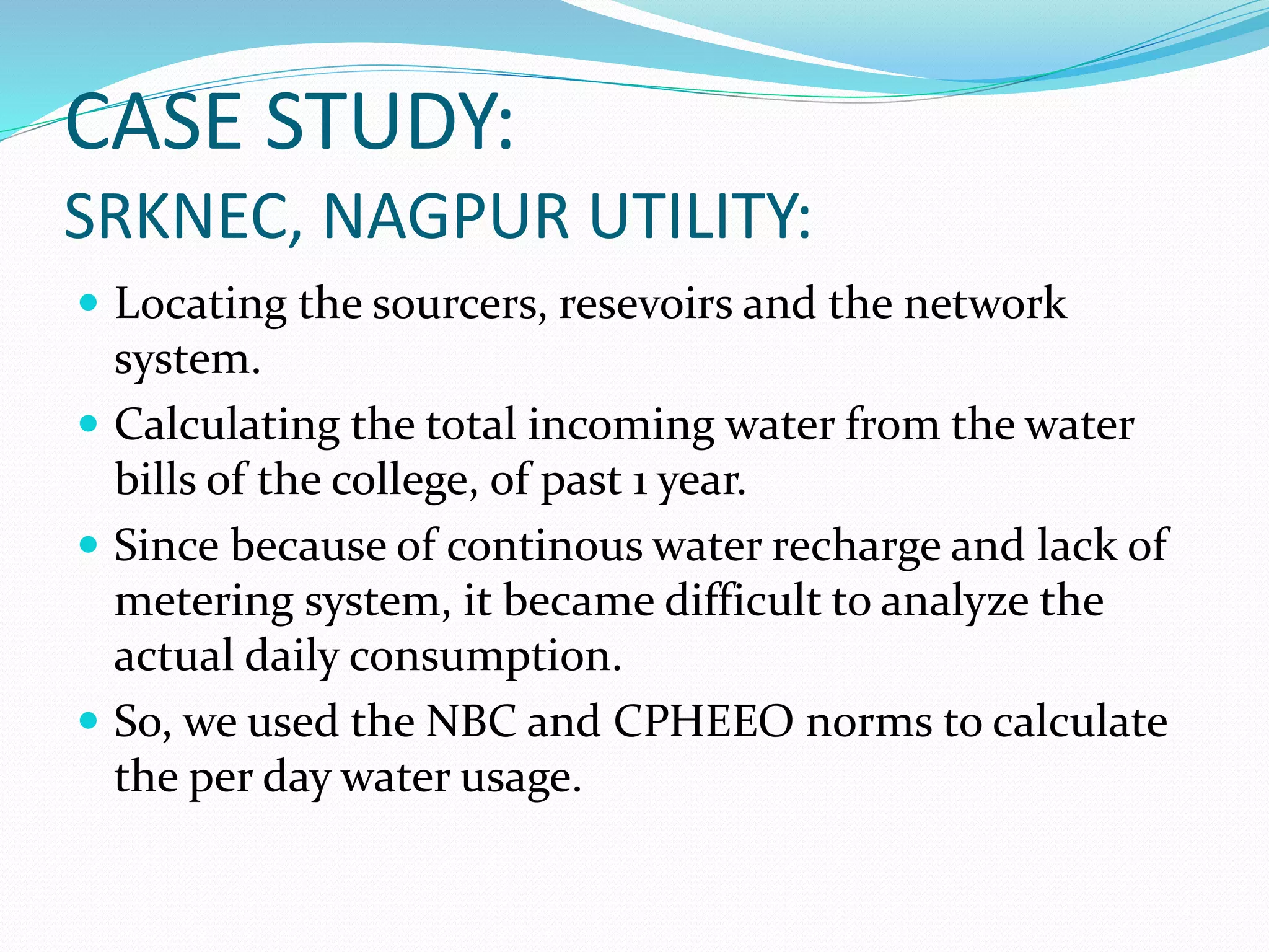 CASE STUDY:
SRKNEC, NAGPUR UTILITY:
 Locating the sourcers, resevoirs and the network

system.
 Calculating the total incoming water from the water
bills of the college, of past 1 year.
 Since because of continous water recharge and lack of
metering system, it became difficult to analyze the
actual daily consumption.
 So, we used the NBC and CPHEEO norms to calculate
the per day water usage.

 