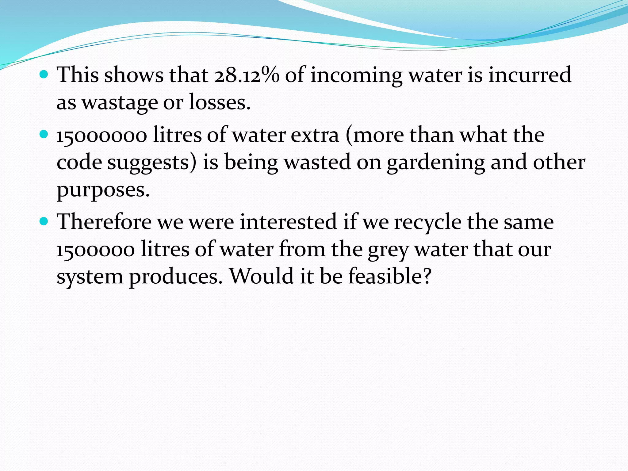  This shows that 28.12% of incoming water is incurred

as wastage or losses.
 15000000 litres of water extra (more than what the
code suggests) is being wasted on gardening and other
purposes.
 Therefore we were interested if we recycle the same
1500000 litres of water from the grey water that our
system produces. Would it be feasible?

 