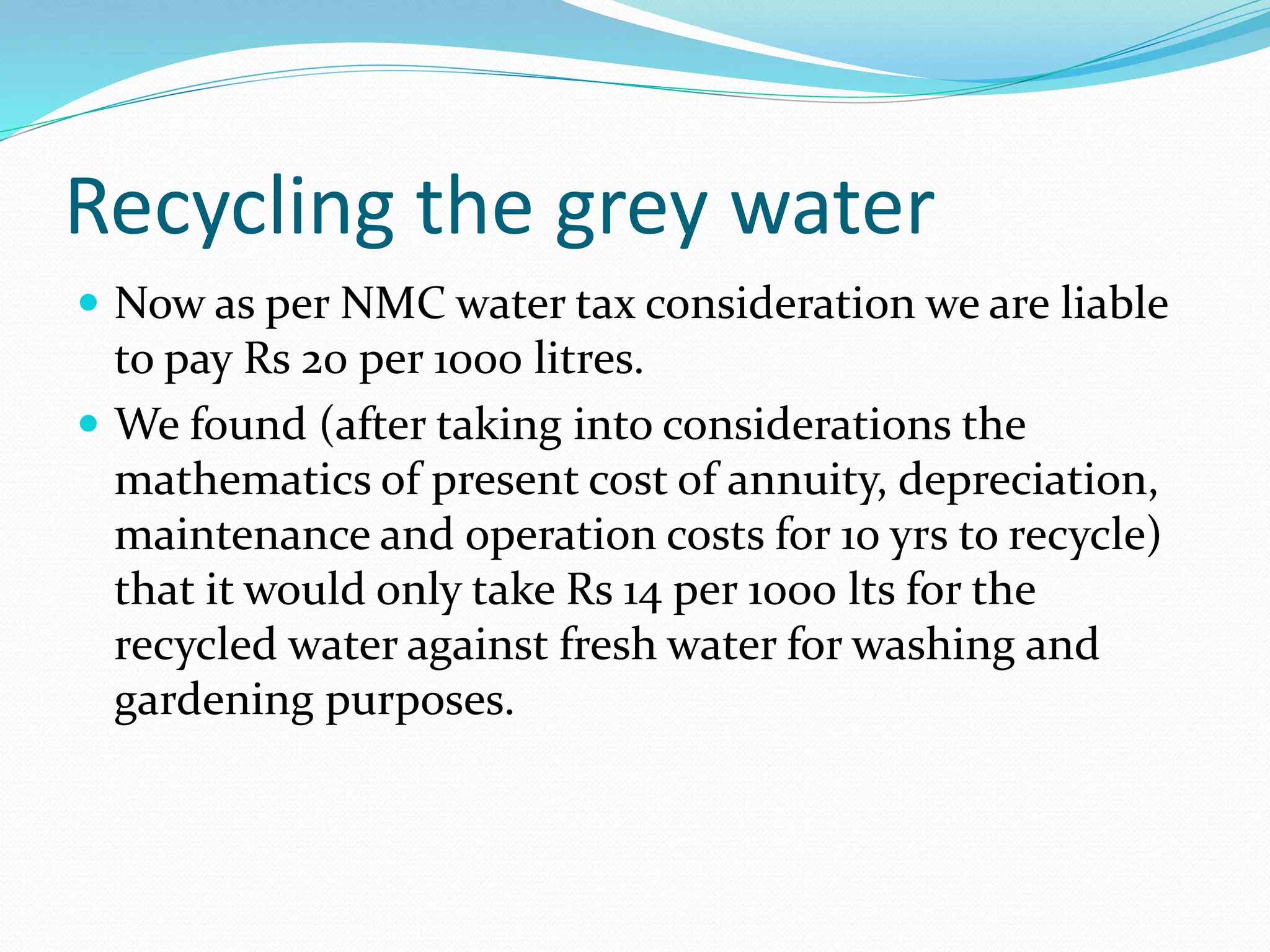 Recycling the grey water
 Now as per NMC water tax consideration we are liable

to pay Rs 20 per 1000 litres.
 We found (after taking into considerations the
mathematics of present cost of annuity, depreciation,
maintenance and operation costs for 10 yrs to recycle)
that it would only take Rs 14 per 1000 lts for the
recycled water against fresh water for washing and
gardening purposes.

 