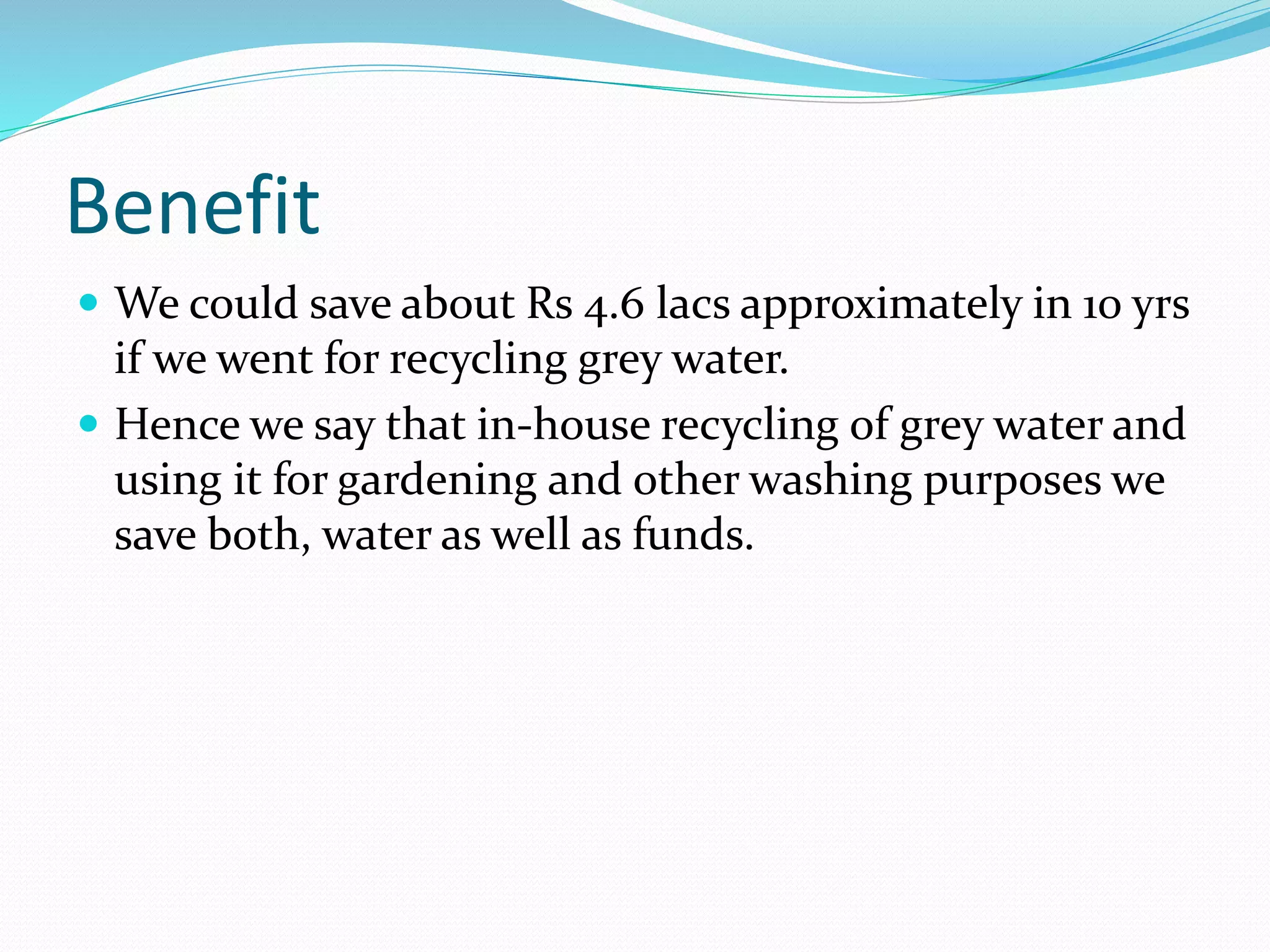 Benefit
 We could save about Rs 4.6 lacs approximately in 10 yrs

if we went for recycling grey water.
 Hence we say that in-house recycling of grey water and
using it for gardening and other washing purposes we
save both, water as well as funds.

 