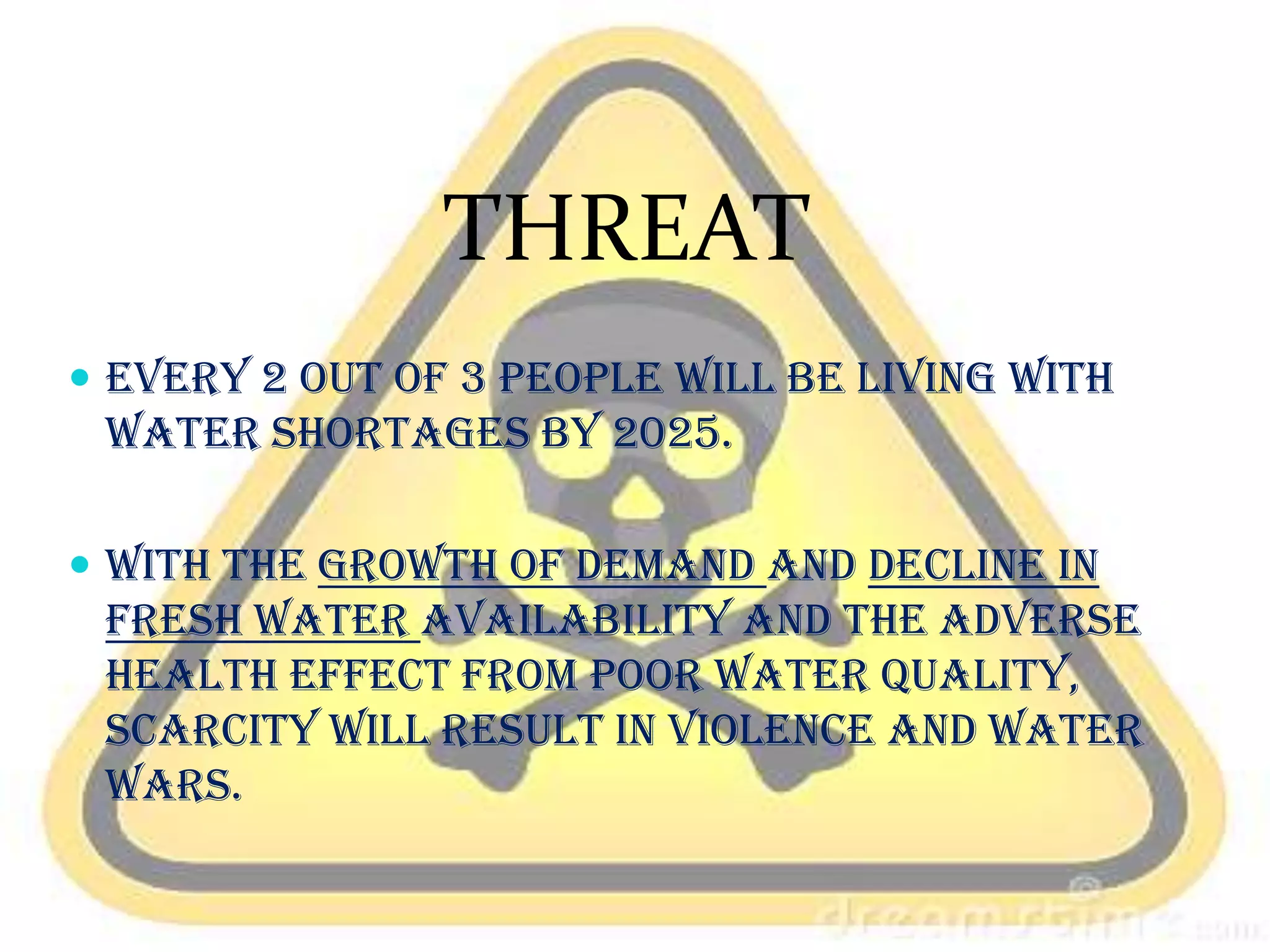 THREAT
 Every 2 out of 3 people will be living with

water shortages by 2025.
 With the growth of demand and decline in

fresh water availability and the adverse
health effect from poor water quality,
scarcity will result in violence and water
wars.

 