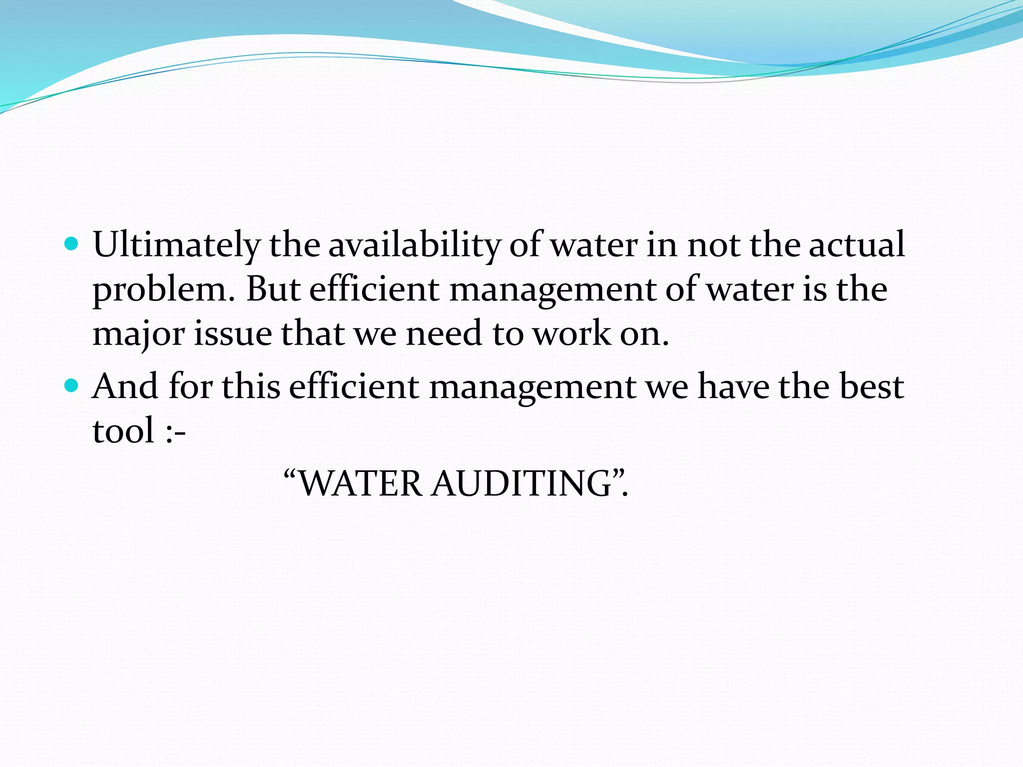  Ultimately the availability of water in not the actual

problem. But efficient management of water is the
major issue that we need to work on.
 And for this efficient management we have the best
tool :“WATER AUDITING”.

 