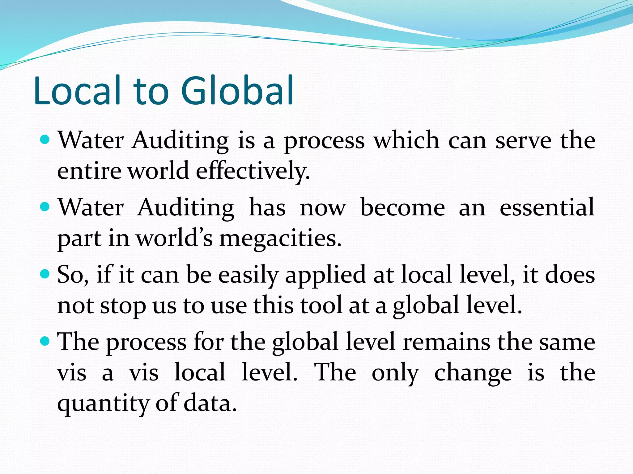 Local to Global
 Water Auditing is a process which can serve the

entire world effectively.
 Water Auditing has now become an essential
part in world’s megacities.
 So, if it can be easily applied at local level, it does
not stop us to use this tool at a global level.
 The process for the global level remains the same
vis a vis local level. The only change is the
quantity of data.

 