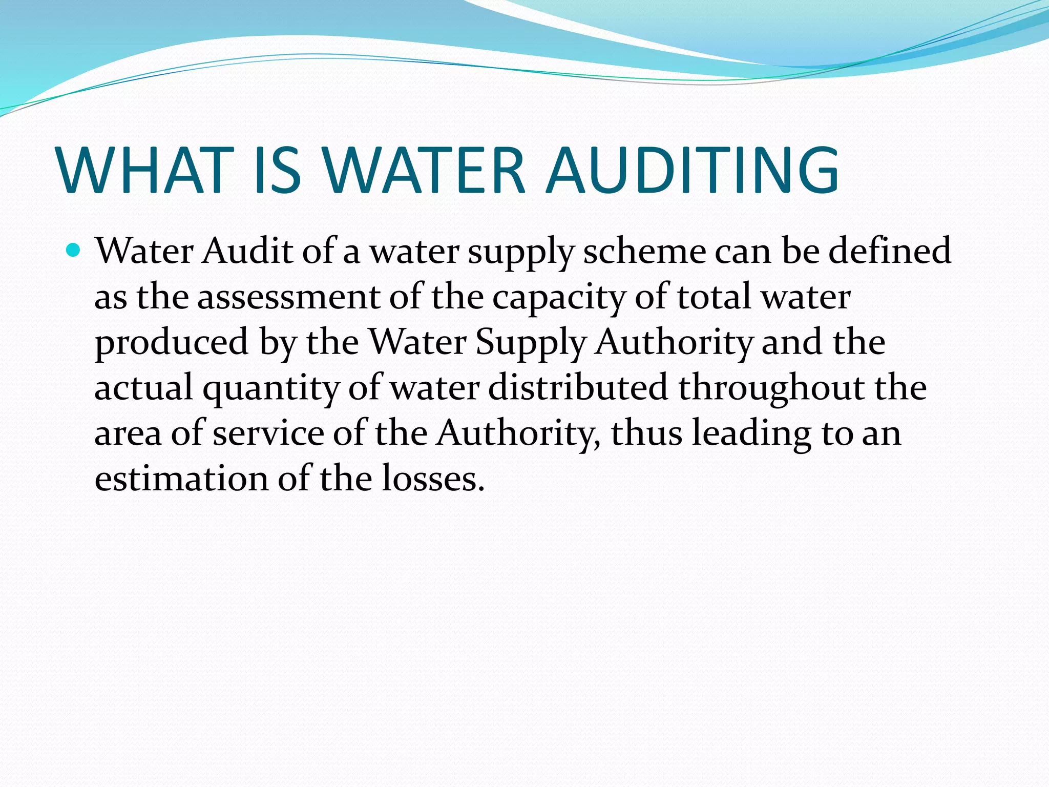 WHAT IS WATER AUDITING
 Water Audit of a water supply scheme can be defined

as the assessment of the capacity of total water
produced by the Water Supply Authority and the
actual quantity of water distributed throughout the
area of service of the Authority, thus leading to an
estimation of the losses.

 