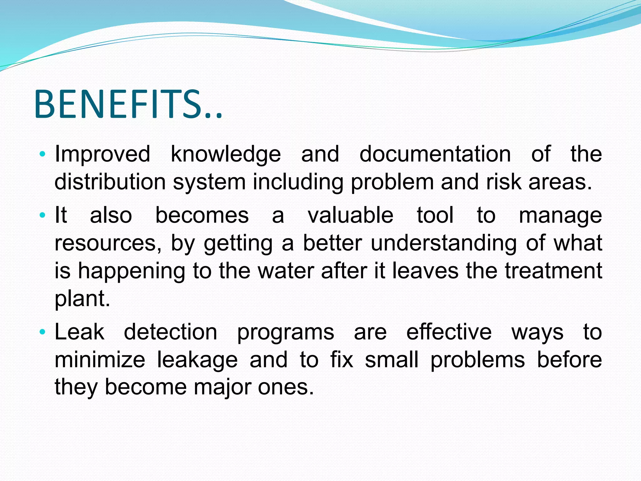 BENEFITS..
• Improved knowledge and documentation of the

distribution system including problem and risk areas.
• It also becomes a valuable tool to manage
resources, by getting a better understanding of what
is happening to the water after it leaves the treatment
plant.
• Leak detection programs are effective ways to
minimize leakage and to fix small problems before
they become major ones.

 