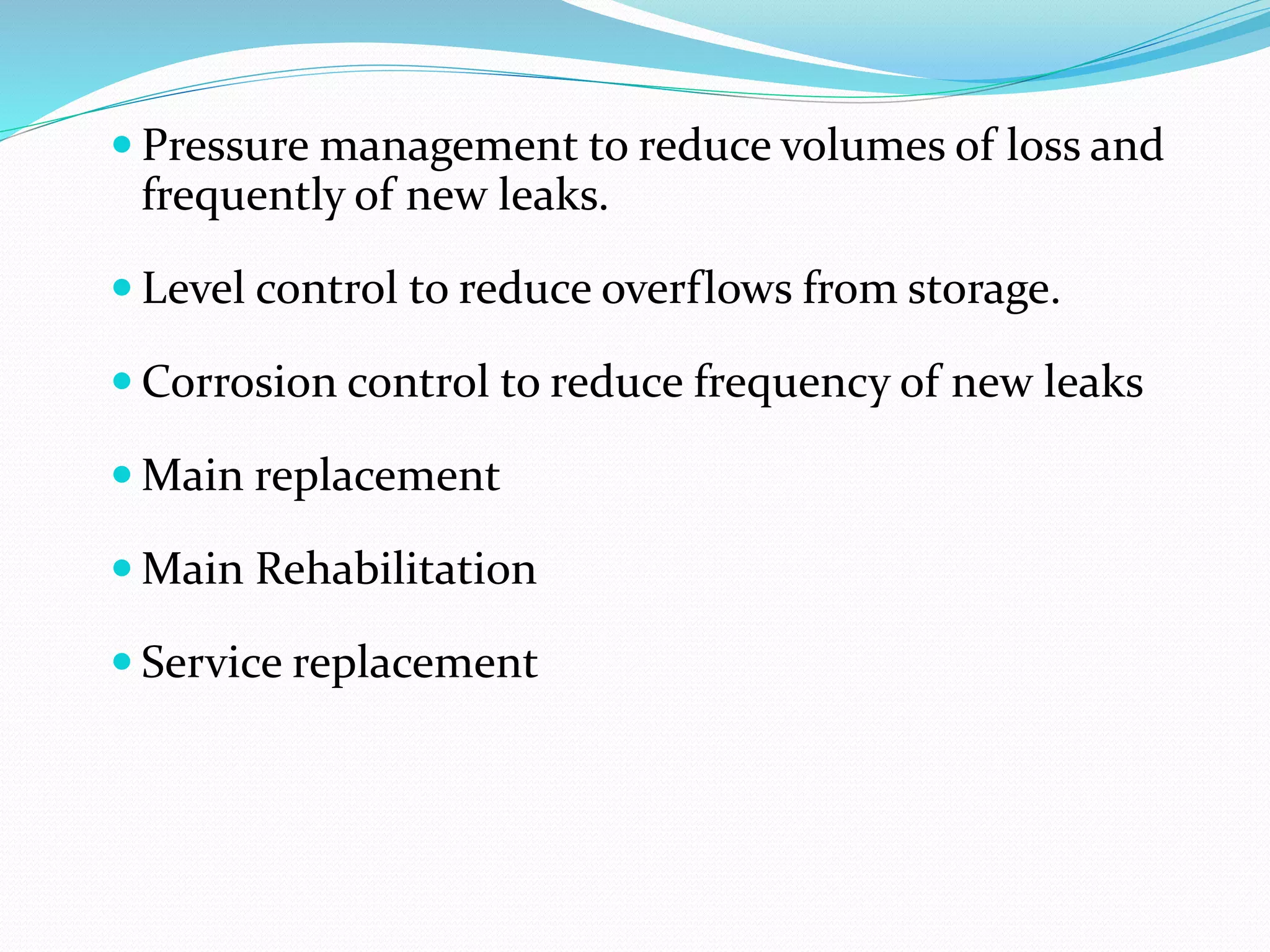  Pressure management to reduce volumes of loss and

frequently of new leaks.
 Level control to reduce overflows from storage.
 Corrosion control to reduce frequency of new leaks
 Main replacement
 Main Rehabilitation
 Service replacement

 