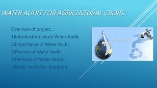 WATER AUDIT FOR AGRICULTURAL CROPS..
Overview of project…
1)Introduction about Water Audit.
2)Importance of Water Audit.
3)Process of Water Audit.
4)Methods of Water Audit.
5)Water Audit for irrigation.
 