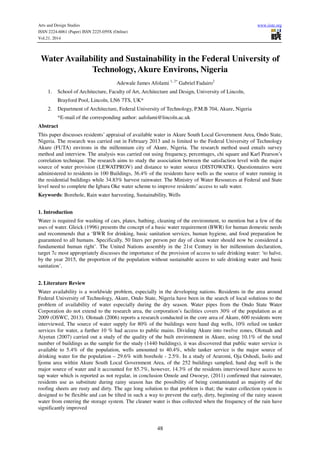 Arts and Design Studies www.iiste.org
ISSN 2224-6061 (Paper) ISSN 2225-059X (Online)
Vol.21, 2014
48
Water Availability and Sustainability in the Federal University of
Technology, Akure Environs, Nigeria
Adewale James Afolami 1, 2*
Gabriel Fadairo2
1. School of Architecture, Faculty of Art, Architecture and Design, University of Lincoln,
Brayford Pool, Lincoln, LN6 7TS, UK*
2. Department of Architecture, Federal University of Technology, P.M.B 704, Akure, Nigeria
*E-mail of the corresponding author: aafolami@lincoln.ac.uk
Abstract
This paper discusses residents’ appraisal of available water in Akure South Local Government Area, Ondo State,
Nigeria. The research was carried out in February 2013 and is limited to the Federal University of Technology
Akure (FUTA) environs in the millennium city of Akure, Nigeria. The research method used entails survey
method and interview. The analysis was carried out using frequency, percentages, chi square and Karl Pearson’s
correlation technique. The research aims to study the association between the satisfaction level with the major
source of water provision (LEWATPROV) and distance to water source (DISTOWATR). Questionnaires were
administered to residents in 100 Buildings, 36.4% of the residents have wells as the source of water running in
the residential buildings while 34.83% harvest rainwater. The Ministry of Water Resources at Federal and State
level need to complete the Igbara Oke water scheme to improve residents’ access to safe water.
Keywords: Borehole, Rain water harvesting, Sustainability, Wells
1. Introduction
Water is required for washing of cars, plates, bathing, cleaning of the environment, to mention but a few of the
uses of water. Gleick (1996) presents the concept of a basic water requirement (BWR) for human domestic needs
and recommends that a ‘BWR for drinking, basic sanitation services, human hygiene, and food preparation be
guaranteed to all humans. Specifically, 50 liters per person per day of clean water should now be considered a
fundamental human right’. The United Nations assembly in the 21st Century in her millennium declaration,
target 7c most appropriately discusses the importance of the provision of access to safe drinking water: ‘to halve,
by the year 2015, the proportion of the population without sustainable access to safe drinking water and basic
sanitation’.
2. Literature Review
Water availability is a worldwide problem, especially in the developing nations. Residents in the area around
Federal University of Technology, Akure, Ondo State, Nigeria have been in the search of local solutions to the
problem of availability of water especially during the dry season. Water pipes from the Ondo State Water
Corporation do not extend to the research area, the corporation’s facilities covers 30% of the population as at
2009 (OSWC, 2013). Olotuah (2006) reports a research conducted in the core area of Akure, 600 residents were
interviewed, The source of water supply for 80% of the buildings were hand dug wells, 10% relied on tanker
services for water, a further 10 % had access to public mains. Dividing Akure into twelve zones, Olotuah and
Aiyetan (2007) carried out a study of the quality of the built environment in Akure, using 10.1% of the total
number of buildings as the sample for the study (1440 buildings), it was discovered that public water service is
available to 5.4% of the population, wells amounted to 40.4%, while tanker service is the major source of
drinking water for the population – 29.6% with borehole - 2.5%. In a study of Araromi, Oja Oshodi, Isolo and
Ijomu area within Akure South Local Government Area, of the 252 buildings sampled, hand dug well is the
major source of water and it accounted for 85.7%, however, 14.3% of the residents interviewed have access to
tap water which is reported as not regular, in conclusion Omole and Owoeye, (2011) confirmed that rainwater,
residents use as substitute during rainy season has the possibility of being contaminated as majority of the
roofing sheets are rusty and dirty. The age long solution to that problem is that; the water collection system is
designed to be flexible and can be tilted in such a way to prevent the early, dirty, beginning of the rainy season
water from entering the storage system. The cleaner water is thus collected when the frequency of the rain have
significantly improved
 