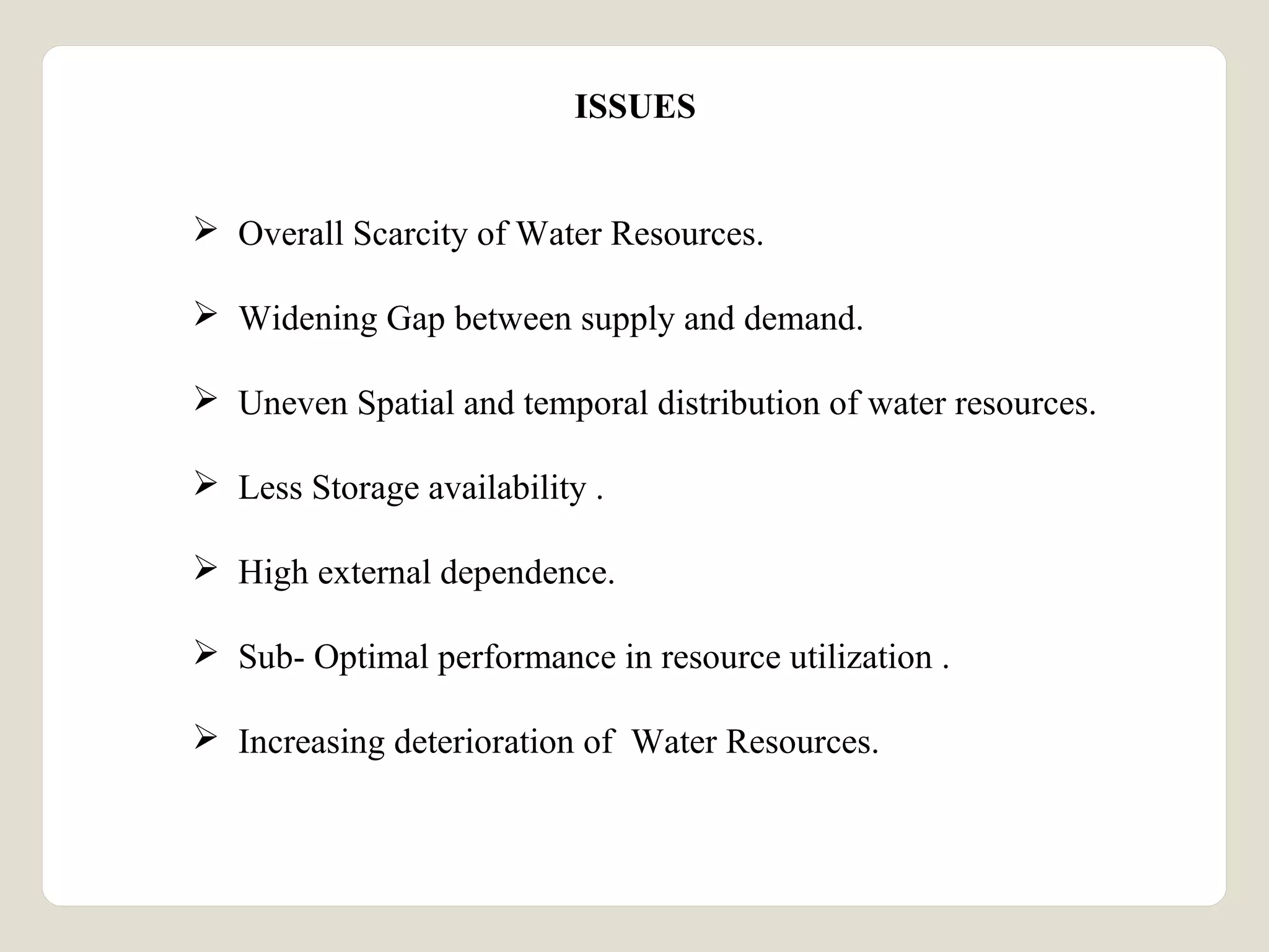 ISSUES 
 Overall Scarcity of Water Resources. 
 Widening Gap between supply and demand. 
 Uneven Spatial and temporal distribution of water resources. 
 Less Storage availability . 
 High external dependence. 
 Sub- Optimal performance in resource utilization . 
 Increasing deterioration of Water Resources. 
 