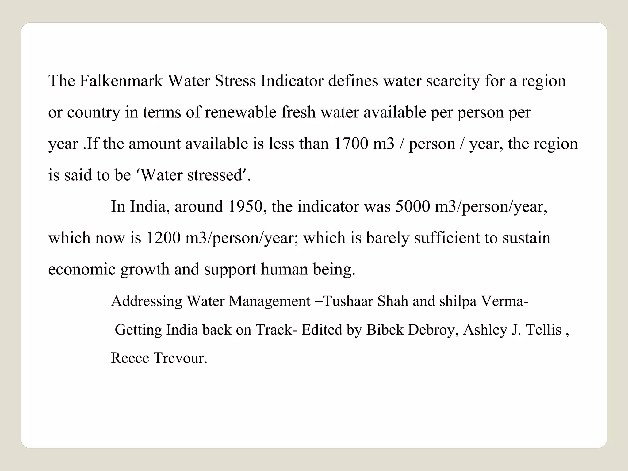 The Falkenmark Water Stress Indicator defines water scarcity for a region 
or country in terms of renewable fresh water available per person per 
year .If the amount available is less than 1700 m3 / person / year, the region 
is said to be ‘Water stressed’. 
In India, around 1950, the indicator was 5000 m3/person/year, 
which now is 1200 m3/person/year; which is barely sufficient to sustain 
economic growth and support human being. 
Addressing Water Management –Tushaar Shah and shilpa Verma- 
Getting India back on Track- Edited by Bibek Debroy, Ashley J. Tellis , 
Reece Trevour. 
 