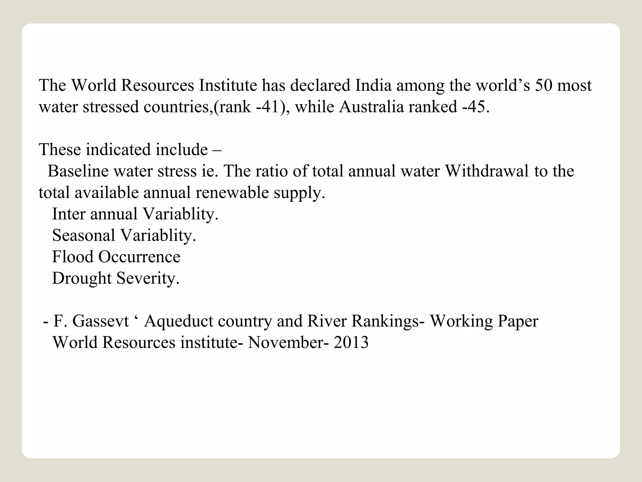 The World Resources Institute has declared India among the world’s 50 most 
water stressed countries,(rank -41), while Australia ranked -45. 
These indicated include – 
Baseline water stress ie. The ratio of total annual water Withdrawal to the 
total available annual renewable supply. 
Inter annual Variablity. 
Seasonal Variablity. 
Flood Occurrence 
Drought Severity. 
- F. Gassevt ‘ Aqueduct country and River Rankings- Working Paper 
World Resources institute- November- 2013 
 