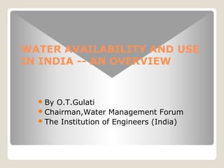 WATER AVAILABILITY AND USE 
IN INDIA -- AN OVERVIEW 
By O.T.Gulati 
Chairman,Water Management Forum 
The Institution of Engineers (India) 
 