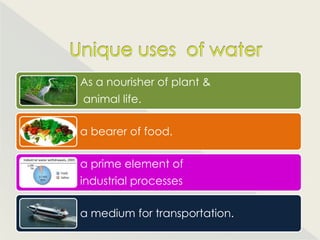 As a nourisher of plant &
animal life.

a bearer of food.

a prime element of
industrial processes

a medium for transportation.
 