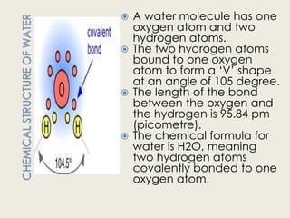  A water molecule has one
  oxygen atom and two
  hydrogen atoms.
 The two hydrogen atoms
  bound to one oxygen
  atom to form a „V‟ shape
  at an angle of 105 degree.
 The length of the bond
  between the oxygen and
  the hydrogen is 95.84 pm
  (picometre).
 The chemical formula for
  water is H2O, meaning
  two hydrogen atoms
  covalently bonded to one
  oxygen atom.
 