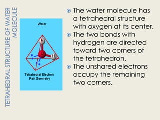  The water molecule has
  a tetrahedral structure
  with oxygen at its center.
 The two bonds with
  hydrogen are directed
  toward two corners of
  the tetrahedron.
 The unshared electrons
  occupy the remaining
  two corners.
 