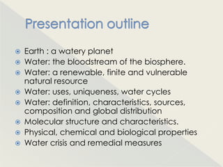    Earth : a watery planet
   Water: the bloodstream of the biosphere.
   Water: a renewable, finite and vulnerable
    natural resource
   Water: uses, uniqueness, water cycles
   Water: definition, characteristics, sources,
    composition and global distribution
   Molecular structure and characteristics.
   Physical, chemical and biological properties
   Water crisis and remedial measures
 