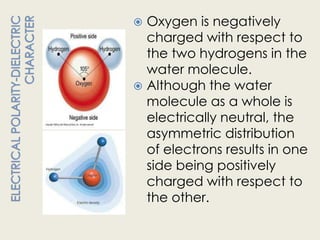  Oxygen is negatively
  charged with respect to
  the two hydrogens in the
  water molecule.
 Although the water
  molecule as a whole is
  electrically neutral, the
  asymmetric distribution
  of electrons results in one
  side being positively
  charged with respect to
  the other.
 