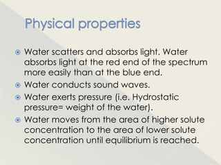  Water scatters and absorbs light. Water
  absorbs light at the red end of the spectrum
  more easily than at the blue end.
 Water conducts sound waves.
 Water exerts pressure (i.e. Hydrostatic
  pressure= weight of the water).
 Water moves from the area of higher solute
  concentration to the area of lower solute
  concentration until equilibrium is reached.
 