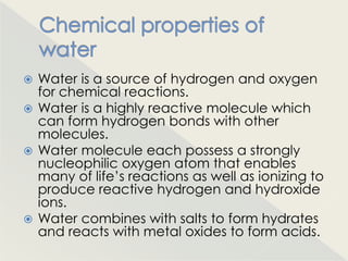  Water is a source of hydrogen and oxygen
  for chemical reactions.
 Water is a highly reactive molecule which
  can form hydrogen bonds with other
  molecules.
 Water molecule each possess a strongly
  nucleophilic oxygen atom that enables
  many of life‟s reactions as well as ionizing to
  produce reactive hydrogen and hydroxide
  ions.
 Water combines with salts to form hydrates
  and reacts with metal oxides to form acids.
 