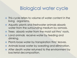  This cycle refers to volume of water content in the
  living organisms.
 Aquatic plants and freshwater animals absorb
  water from the surrounding medium by osmosis.
 Trees absorb water from the moist soil thro‟ roots.
 Land animals receive water by feeding and
  drinking.
 Plants loose water by transpiration thro‟ leaves.
 Animals loose water by sweating and elimination.
 After death water returned to the environment by
  bacterial decomposition.
 