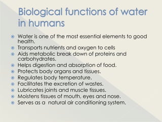    Water is one of the most essential elements to good
    health.
   Transports nutrients and oxygen to cells
   Aids metabolic break down of proteins and
    carbohydrates.
   Helps digestion and absorption of food.
   Protects body organs and tissues.
   Regulates body temperature.
   Facilitates the excretion of wastes.
   Lubricates joints and muscle tissues.
   Moistens tissues of mouth, eyes and nose.
   Serves as a natural air conditioning system.
 