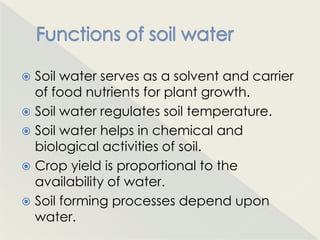 Soil water serves as a solvent and carrier
  of food nutrients for plant growth.
 Soil water regulates soil temperature.
 Soil water helps in chemical and
  biological activities of soil.
 Crop yield is proportional to the
  availability of water.
 Soil forming processes depend upon
  water.
 