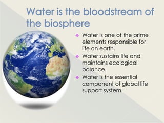    Water is one of the prime
    elements responsible for
    life on earth.
   Water sustains life and
    maintains ecological
    balance.
   Water is the essential
    component of global life
    support system.
 
