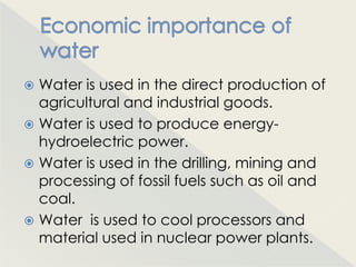  Water is used in the direct production of
  agricultural and industrial goods.
 Water is used to produce energy-
  hydroelectric power.
 Water is used in the drilling, mining and
  processing of fossil fuels such as oil and
  coal.
 Water is used to cool processors and
  material used in nuclear power plants.
 