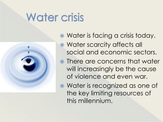  Water is facing a crisis today.
 Water scarcity affects all
  social and economic sectors.
 There are concerns that water
  will increasingly be the cause
  of violence and even war.
 Water is recognized as one of
  the key limiting resources of
  this millennium.
 