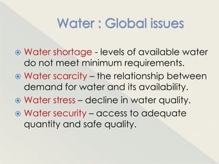 Water shortage - levels of available water
  do not meet minimum requirements.
 Water scarcity – the relationship between
  demand for water and its availability.
 Water stress – decline in water quality.
 Water security – access to adequate
  quantity and safe quality.
 