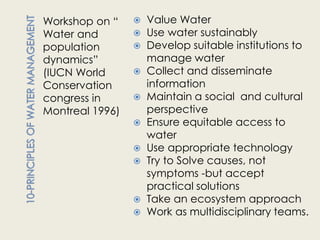 Workshop on “       Value Water
Water and           Use water sustainably
population          Develop suitable institutions to
dynamics”            manage water
(IUCN World         Collect and disseminate
Conservation         information
congress in         Maintain a social and cultural
Montreal 1996)       perspective
                    Ensure equitable access to
                     water
                    Use appropriate technology
                    Try to Solve causes, not
                     symptoms -but accept
                     practical solutions
                    Take an ecosystem approach
                    Work as multidisciplinary teams.
 