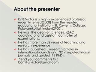  Dr.B.Victor is a highly experienced professor,
  recently retired(2008) from the reputed
  educational institution- St. Xavier‟ s College,
  Palayamkottai, India-627001.
 He was the dean of sciences, IQAC
  coordinator and assistant controller of
  examinations.
 He has more than 32 years of teaching and
  research experience
 He has published 5 research articles in
  international journals and 32 in reputed Indian
  journals and guided 12 PhDs.
 Send your comments to :
  bonfiliusvictor@gmail.com
 