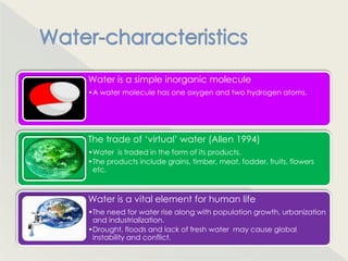 Water is a simple inorganic molecule
•A water molecule has one oxygen and two hydrogen atoms.




The trade of „virtual‟ water (Allen 1994)
•Water is traded in the form of its products.
•The products include grains, timber, meat, fodder, fruits, flowers
 etc.



Water is a vital element for human life
•The need for water rise along with population growth, urbanization
 and industrialization.
•Drought, floods and lack of fresh water may cause global
 instability and conflict.
 
