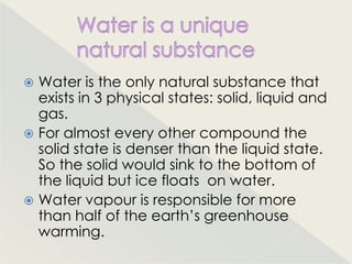  Water is the only natural substance that
  exists in 3 physical states: solid, liquid and
  gas.
 For almost every other compound the
  solid state is denser than the liquid state.
  So the solid would sink to the bottom of
  the liquid but ice floats on water.
 Water vapour is responsible for more
  than half of the earth‟s greenhouse
  warming.
 