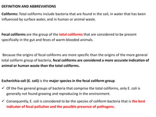 DEFINITION AND ABBREVIATIONS
Coliforms: Total coliforms include bacteria that are found in the soil, in water that has been
influenced by surface water, and in human or animal waste.
Fecal coliforms are the group of the total coliforms that are considered to be present
specifically in the gut and feces of warm-blooded animals.
Because the origins of fecal coliforms are more specific than the origins of the more general
total coliform group of bacteria, fecal coliforms are considered a more accurate indication of
animal or human waste than the total coliforms.
Escherichia coli (E. coli) is the major species in the fecal coliform group.
 Of the five general groups of bacteria that comprise the total coliforms, only E. coli is
generally not found growing and reproducing in the environment.
 Consequently, E. coli is considered to be the species of coliform bacteria that is the best
indicator of fecal pollution and the possible presence of pathogens.
 