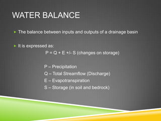 WATER BALANCE
 The balance between inputs and outputs of a drainage basin


 It is expressed as:
                P = Q + E +/- S (changes on storage)


               P – Precipitation
               Q – Total Streamflow (Discharge)
               E – Evapotranspiration
               S – Storage (in soil and bedrock)
 