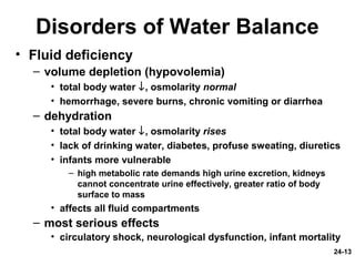 24-13
Disorders of Water Balance
• Fluid deficiency
– volume depletion (hypovolemia)
• total body water ↓, osmolarity normal
• hemorrhage, severe burns, chronic vomiting or diarrhea
– dehydration
• total body water ↓, osmolarity rises
• lack of drinking water, diabetes, profuse sweating, diuretics
• infants more vulnerable
– high metabolic rate demands high urine excretion, kidneys
cannot concentrate urine effectively, greater ratio of body
surface to mass
• affects all fluid compartments
– most serious effects
• circulatory shock, neurological dysfunction, infant mortality
 