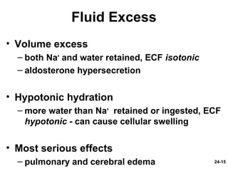 24-15
Fluid Excess
• Volume excess
– both Na+
and water retained, ECF isotonic
– aldosterone hypersecretion
• Hypotonic hydration
– more water than Na+
retained or ingested, ECF
hypotonic - can cause cellular swelling
• Most serious effects
– pulmonary and cerebral edema
 